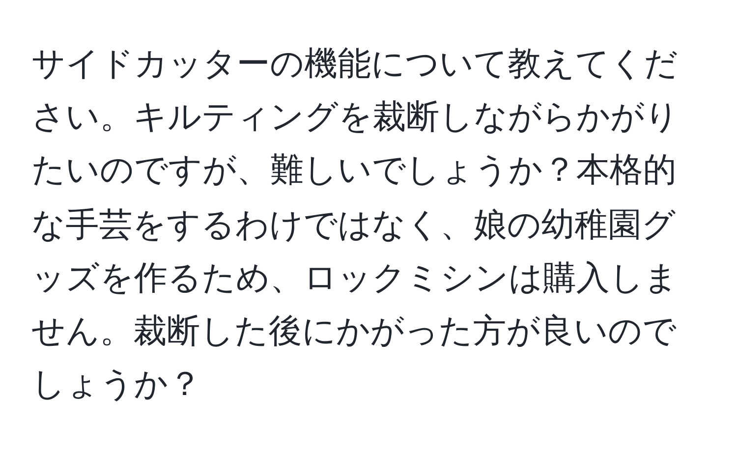 サイドカッターの機能について教えてください。キルティングを裁断しながらかがりたいのですが、難しいでしょうか？本格的な手芸をするわけではなく、娘の幼稚園グッズを作るため、ロックミシンは購入しません。裁断した後にかがった方が良いのでしょうか？