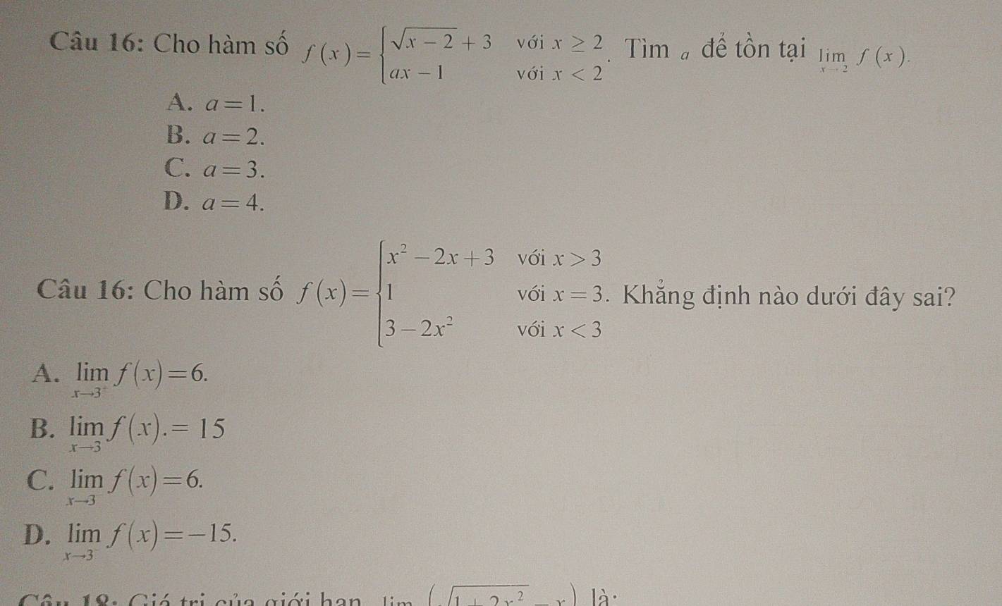 Cho hàm số f(x)=beginarrayl sqrt(x-2)+3voix≥ 2 ax-1voix<2endarray. Tìm để tồn tại limlimits _xto 2f(x).
A. a=1.
B. a=2.
C. a=3.
D. a=4. 
Câu 16: Cho hàm số f(x)=beginarrayl x^2-2x+3if6x>3 1&v-2,-3, 3-2x^2,whx<3endarray..Khẳng định nào dưới đây sai?
A. limlimits _xto 3^-f(x)=6.
B. limlimits _xto 3f(x).=15
C. limlimits _xto 3f(x)=6.
D. limlimits _xto 3^-f(x)=-15.
(sqrt(1+2x^2)+x)|dx^1