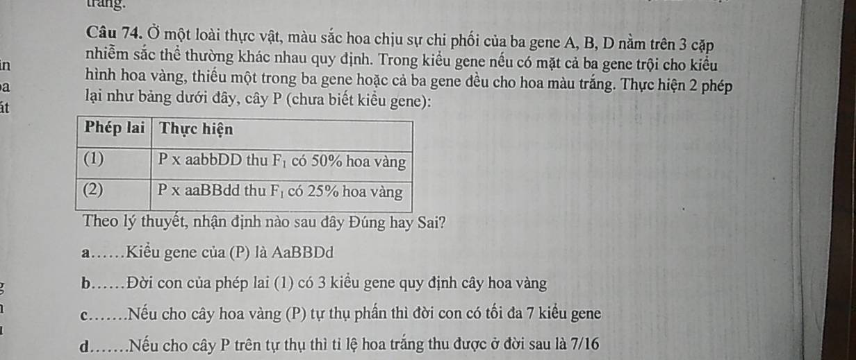 trang.
Câu 74. Ở một loài thực vật, màu sắc hoa chịu sự chi phối của ba gene A, B, D nằm trên 3 cặp
nhiễm sắc thể thường khác nhau quy định. Trong kiểu gene nếu có mặt cả ba gene trội cho kiểu
in
hình hoa vàng, thiếu một trong ba gene hoặc cả ba gene đều cho hoa màu trắng. Thực hiện 2 phép
a
at
lại như bảng dưới đây, cây P (chưa biết kiểu gene):
Theo lý thuyết, nhận định nào sau đây Đúng hay Sai?
a……Kiểu gene của (P) là AaBBDd
b.…Đời con của phép lai (1) có 3 kiểu gene quy định cây hoa vàng
c.......Nếu cho cây hoa vàng (P) tự thụ phần thì đời con có tối đa 7 kiểu gene
d.Nếu cho cây P trên tự thụ thì tỉ lệ hoa trắng thu được ở đời sau là 7/16