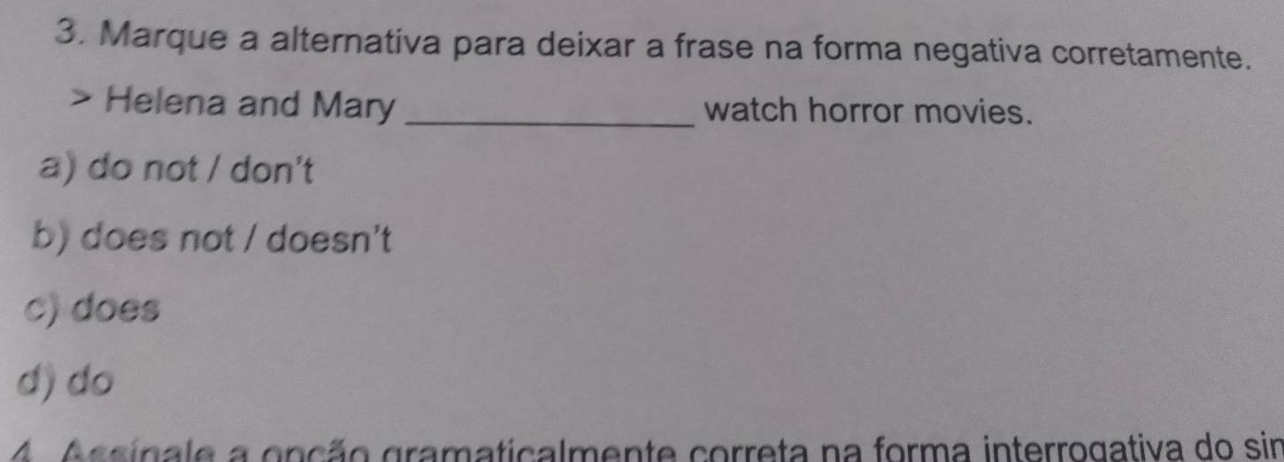 Marque a alternativa para deixar a frase na forma negativa corretamente.
Helena and Mary _watch horror movies.
a) do not / don't
b) does not / doesn't
c) does
d) do
A Assinale a onção gramaticalmente correta na forma interrogativa do sin