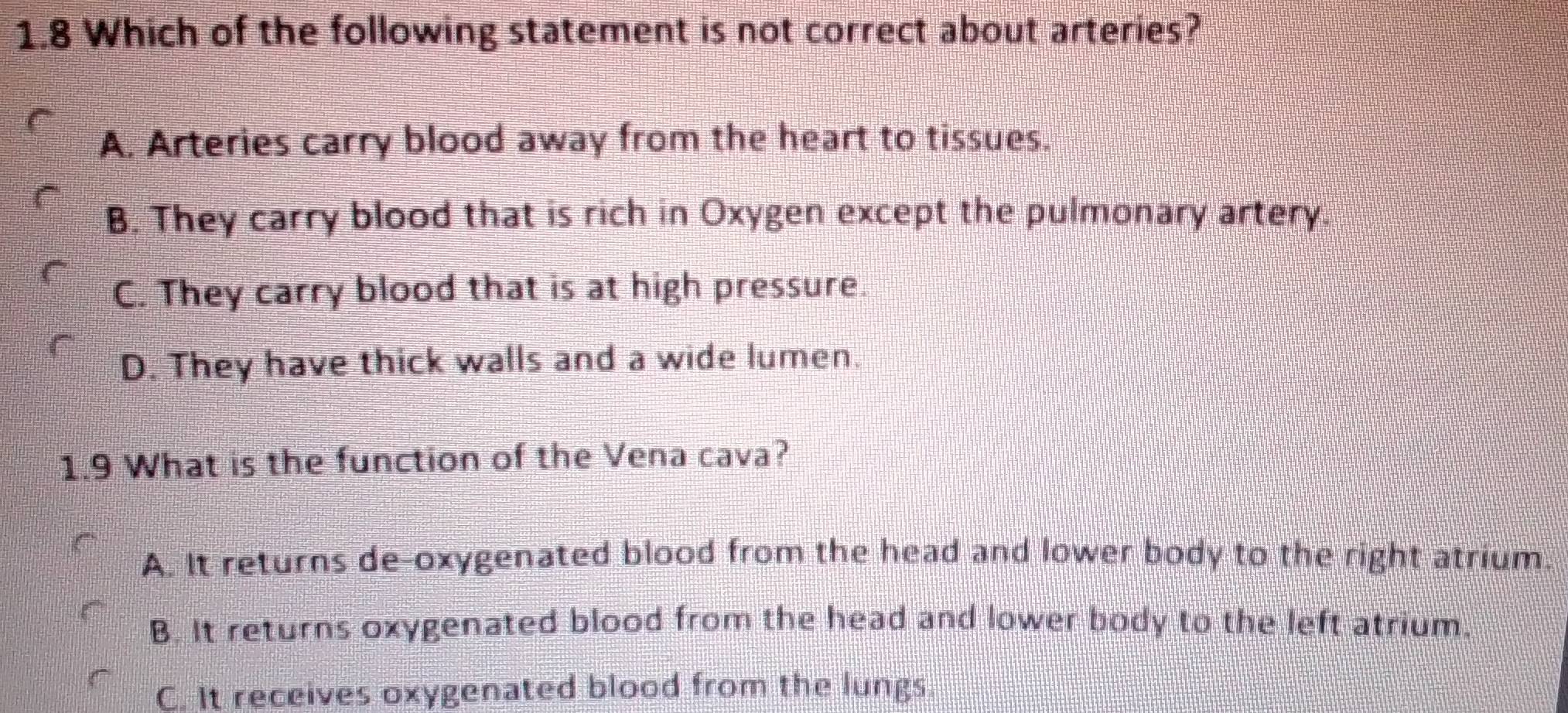 1.8 Which of the following statement is not correct about arteries?
A. Arteries carry blood away from the heart to tissues.
B. They carry blood that is rich in Oxygen except the pulmonary artery.
C. They carry blood that is at high pressure.
D. They have thick walls and a wide lumen.
1.9 What is the function of the Vena cava?
A. It returns de-oxygenated blood from the head and lower body to the right atrium.
B. It returns oxygenated blood from the head and lower body to the left atrium.
C. It receives oxygenated blood from the lungs.