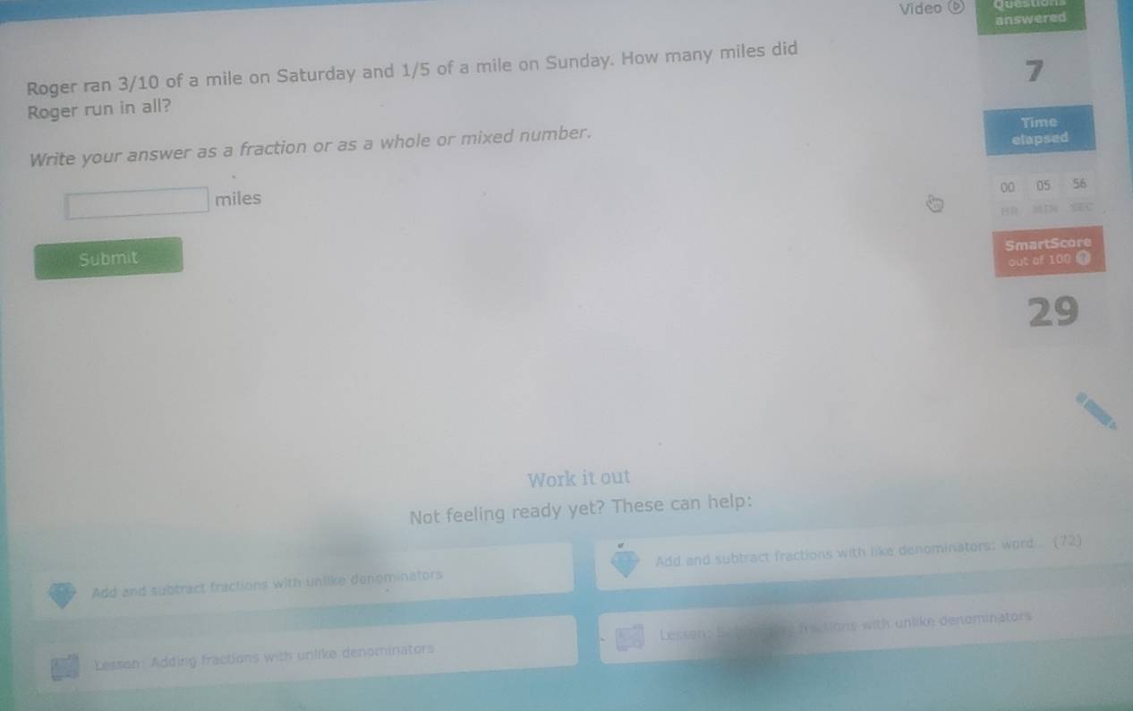 Video 
answered 
7 
Roger ran 3/10 of a mile on Saturday and 1/5 of a mile on Sunday. How many miles did 
Roger run in all? 
Time 
Write your answer as a fraction or as a whole or mixed number. 
elapsed
□ miles
00 05 56
SEC 
SmartScore 
Submit 
out af 100 9
29
Work it out 
Not feeling ready yet? These can help: 
Add and subtract fractions with unlike denominators Add and subtract fractions with like denominators; word..... (72) 
Lesson: Adding fractions with unlike denominators Lessonst fractions with unlike denominators