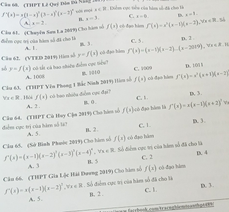 (THPT Lê Quý Dôn Đã Năng 20 . ĐDiểm cực tiểu của hàm số đã cho là
f'(x)=x(1-x)^2(3-x)^3(x-2)^4 vái mọi x∈ R
B. x=3. C. x=0. D. x=1.
A. x=2.
Câu 61. (Chuyên Sơn La 2019) Cho hàm số f(x) có đạo hàm f'(x)=x^3(x-1)(x-2),forall x∈ R. Số
điểm cực trị của hàm số đã cho là C. 5 . . H
A. l . B. 3 . D. 2 .
Câu 62. (VTED 2019) Hàm số y=f(x) có đạo hàm f'(x)=(x-1)(x-2)...(x-2019),forall x∈ R
số y=f(x) có tắt cả bao nhiêu điểm cực tiểu?
A. 1008 B. 1010 C. 1009 D. 1011
Câu 63. (THPT Yên Phong 1 Bắc Ninh 2019) Hàm số f(x) có đạo hàm f'(x)=x^2(x+1)(x-2)
forall x∈ R. Hỏi f(x) có bao nhiêu điểm cực đại? D. 3.
A. 2 . B. 0 . C. 1.
Câu 64. (THPT Cù Huy Cận 2019) Cho hàm số f(x) có đạo hàm là f'(x)=x(x-1)(x+2)^2forall
điểm cực trị của hàm số là? C. 1. D. 3 .
A. 5. B. 2.
Câu 65. (Sở Bình Phước 2019) Cho hàm số f(x) có đạo hàm
Số điểm cực trị của hàm số đã cho là
f'(x)=(x-1)(x-2)^2(x-3)^3(x-4)^4,forall x∈ R B. 5
C. 2
A. 3 D. 4
Câu 66. (THPT Gia Lộc Hải Dương 2019) Cho hàm số f(x) có đạo hàm
f'(x)=x(x-1)(x-2)^2,forall x∈ R Số điểm cực trị của hàm số đã cho là
C. 1. D. 3 .
A. 5. B. 2 .
aw facebook.com/tracnghiemtoanthpt489/