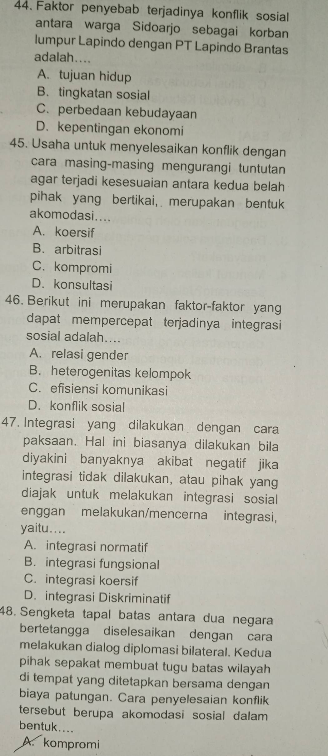 Faktor penyebab terjadinya konflik sosial
antara warga Sidoarjo sebagai korban
lumpur Lapindo dengan PT Lapindo Brantas
adalah....
A. tujuan hidup
B.tingkatan sosial
C. perbedaan kebudayaan
D. kepentingan ekonomi
45. Usaha untuk menyelesaikan konflik dengan
cara masing-masing mengurangi tuntutan
agar terjadi kesesuaian antara kedua belah
pihak yang bertikai, merupakan bentuk
akomodasi....
A. koersif
B. arbitrasi
C. kompromi
D. konsultasi
46. Berikut ini merupakan faktor-faktor yang
dapat mempercepat terjadinya integrasi
sosial adalah....
A. relasi gender
B. heterogenitas kelompok
C. efisiensi komunikasi
D. konflik sosial
47. Integrasi yang dilakukan dengan cara
paksaan. Hal ini biasanya dilakukan bila
diyakini banyaknya akibat negatif jika
integrasi tidak dilakukan, atau pihak yang
diajak untuk melakukan integrasi sosial
enggan melakukan/mencerna integrasi,
yaitu....
A. integrasi normatif
B. integrasi fungsional
C. integrasi koersif
D. integrasi Diskriminatif
48. Sengketa tapal batas antara dua negara
bertetangga diselesaikan dengan cara
melakukan dialog diplomasi bilateral. Kedua
pihak sepakat membuat tugu batas wilayah
di tempat yang ditetapkan bersama dengan
biaya patungan. Cara penyelesaian konflik
tersebut berupa akomodasi sosial dalam
bentuk....
A. kompromi