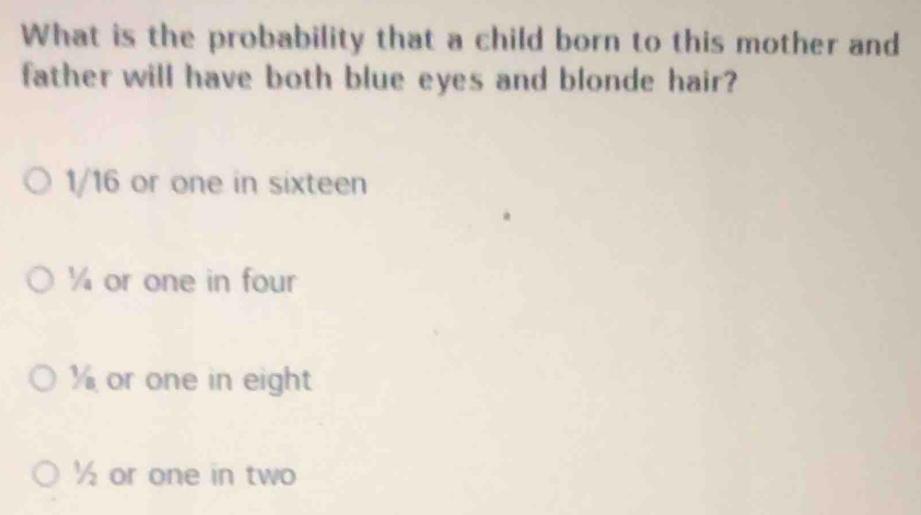 What is the probability that a child born to this mother and
father will have both blue eyes and blonde hair?
1/16 or one in sixteen
¼ or one in four
or one in eight
½ or one in two