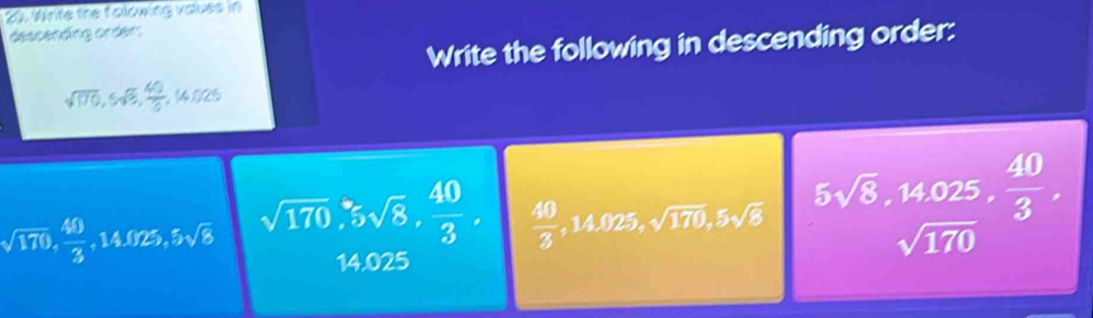 Winte the folowing vaues in 
descending order: 
Write the following in descending order:
sqrt(170), 5sqrt(8),  40/3  14.025
sqrt(170),  40/3 , 14.025, 5sqrt(8) sqrt(170), 5sqrt(8),  40/3 ,  40/3 , 14.025, sqrt(170), 5sqrt(8) frac 5sqrt(8), 14.025sqrt(170),  40/3 .
14.025