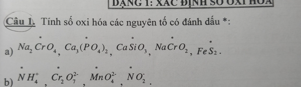 ĐÁNG 1: XãC ĐịNh Số ÔXI HộA 
Câu 1. Tính số oxi hóa các nguyên tố có đánh dấu *: 
a) Na_2CrO_4, Ca_3(PO_4)_2 Ca Si O_3 NaCr O_2 , Fe S_2. 
, 
b) NH_4^(+, Cr_2)O_7^(2-), MnO_4^(2-), NO_2^-