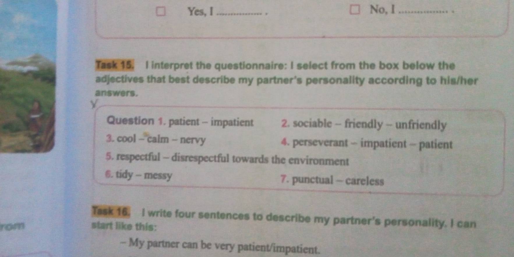 Yes, I_ . No, I_ 、 
Task 15. I interpret the questionnaire: I select from the box below the 
adjectives that best describe my partner's personality according to his/her 
answers. 
Y 
Question 1. patient - impatient 2. sociable - friendly - unfriendly 
3. cool - calm - nervy 4. perseverant - impatient - patient 
5. respectful - disrespectful towards the environment 
6. tidy - messy 7. punctual - careless 
Task 16. I write four sentences to describe my partner's personality. I can 
rom start like this: 
- My partner can be very patient/impatient.