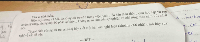 Hiện nay, trong xã hội, đa số người trẻ chú trọng việc phát triển bản thân thông qua học tập và rèn 
Câu 2. (4,0 điểm) 
luyện kỹ năng, nhưng một bộ phận lại thờ ơ, không quan tâm đến sự nghiệp và chỉ sống theo cảm xúc nhất 
Từ góc nhìn của người trẻ, anh/chị hãy viết một bài văn nghị luận (khoảng 600 chữ) trình bày suy 
thời. 
nghĩ về vấn đề trên. 
===HÊT- ==-