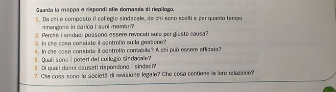 Guarda la mappa e rispondi alle domande di riepilogo. 
1. Da chi è composto il collegio sindacale, da chi sono scelti e per quanto tempo 
rimangono in carica i suoi membri? 
2. Perché i sindaci possono essere revocati solo per giusta causa? 
3. In che cosa consiste il controllo sulla gestione? 
4. In che cosa consiste il controllo contabile? A chi può essere affidato? 
5. Quali sono i poteri del collegio sindacale? 
6. Di quali danni causati rispondono i sindaci? 
7. Che cosa sono le società di revisione legale? Che cosa contiene la loro relazione?