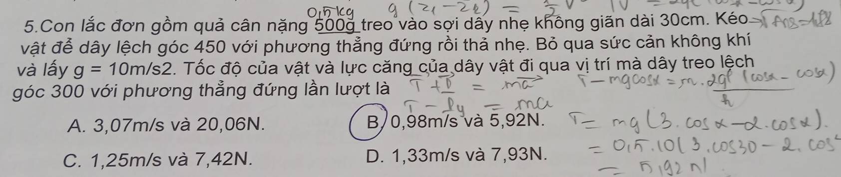 Con lắc đơn gồm quả cân nặng 500g treo vào sợi dây nhẹ không giãn dài 30cm. Kéo
vật đễ dây lệch góc 450 với phương thẳng đứng rồi thả nhẹ. Bỏ qua sức cản không khí
và lấy g=10m/s2. Tốc độ của vật và lực căng của dây vật đi qua vị trí mà dây treo lệch
góc 300 với phương thẳng đứng lần lượt là
A. 3,07m/s và 20,06N. B 0,98m/s và 5,92N.
C. 1,25m/s và 7,42N. D. 1,33m/s và 7,93N.