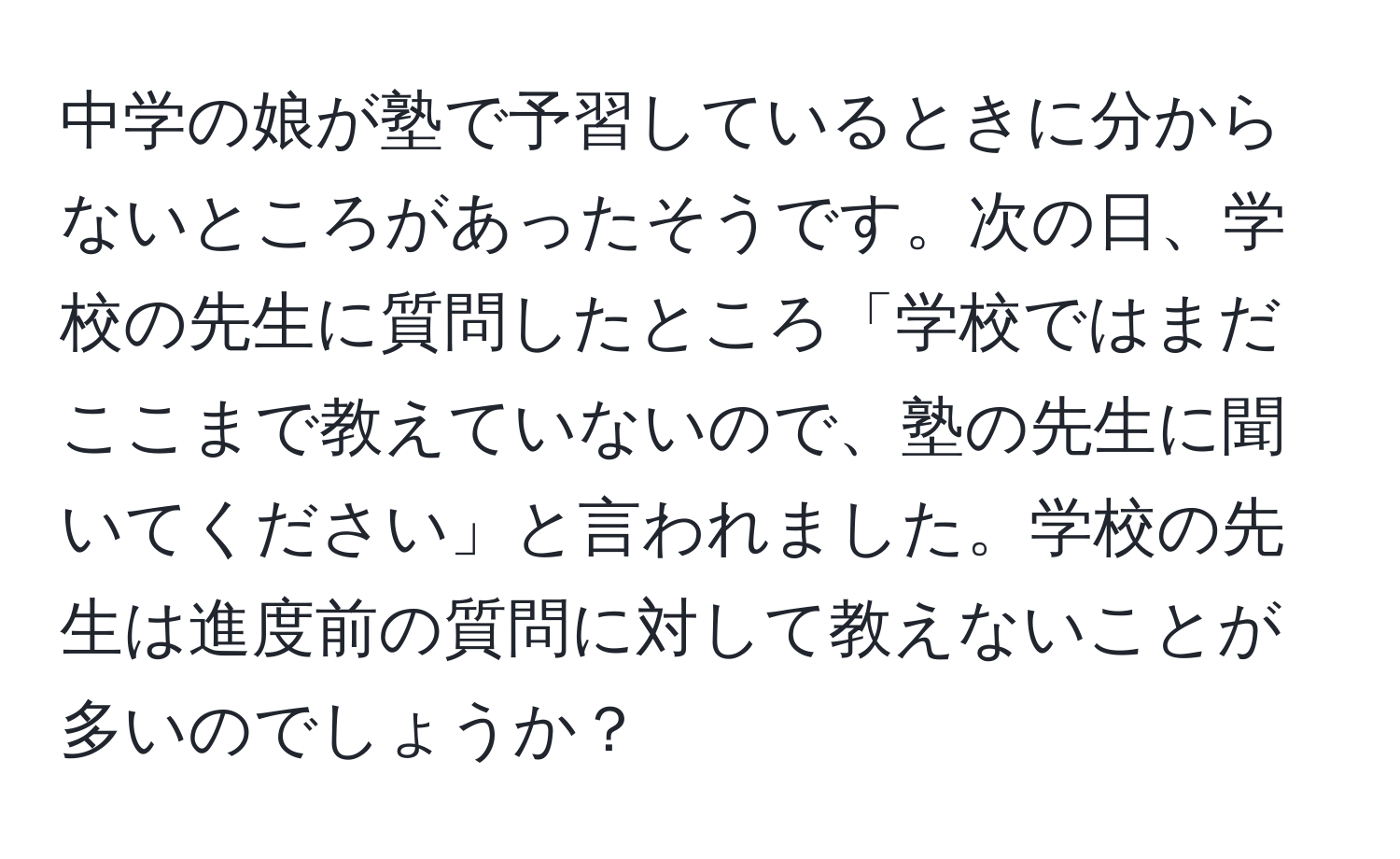 中学の娘が塾で予習しているときに分からないところがあったそうです。次の日、学校の先生に質問したところ「学校ではまだここまで教えていないので、塾の先生に聞いてください」と言われました。学校の先生は進度前の質問に対して教えないことが多いのでしょうか？