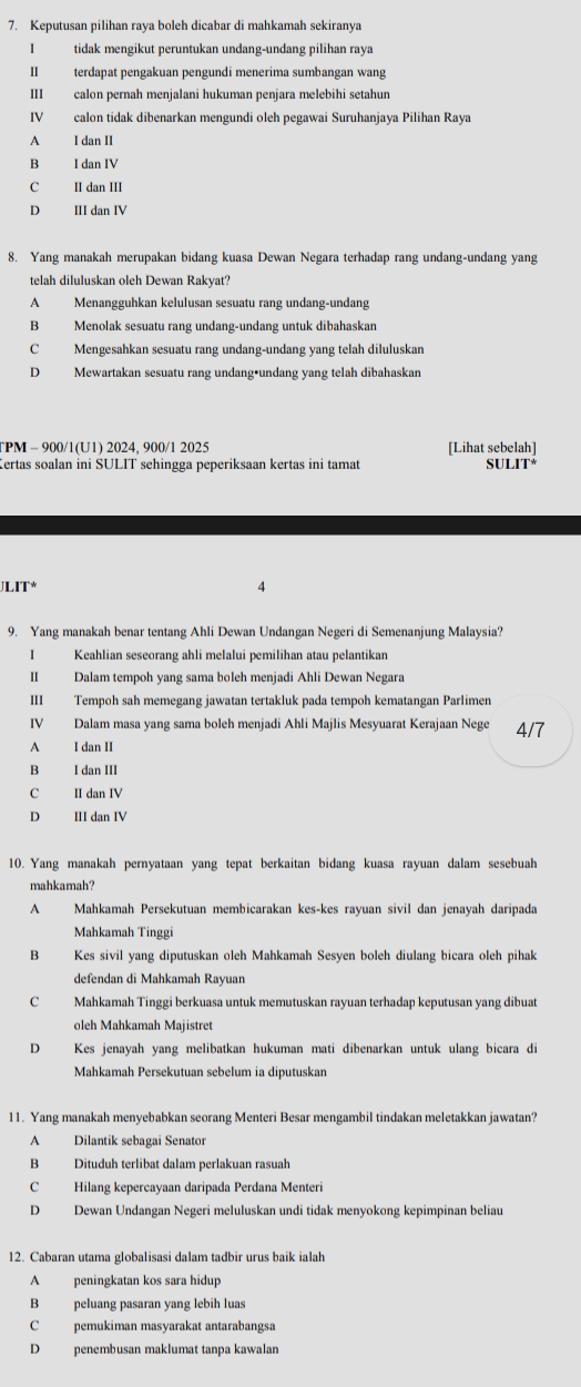 Keputusan pilihan raya boleh dicabar di mahkamah sekiranya
I tidak mengikut peruntukan undang-undang pilihan raya
II terdapat pengakuan pengundi menerima sumbangan wang
III calon pernah menjalani hukuman penjara melebihi setahun
IV calon tidak dibenarkan mengundi oleh pegawai Suruhanjaya Pilihan Raya
A I dan II
B I dan IV
C II dan III
D III dan IV
8. Yang manakah merupakan bidang kuasa Dewan Negara terhadap rang undang-undang yang
telah diluluskan oleh Dewan Rakyat?
A Menangguhkan kelulusan sesuatu rang undang-undang
B Menolak sesuatu rang undang-undang untuk dibahaskan
C Mengesahkan sesuatu rang undang-undang yang telah diluluskan
D Mewartakan sesuatu rang undang•undang yang telah dibahaskan
TPM - 900/1(U1) 2024, 900/1 2025 [Lihat sebelah]
Certas soalan ini SULIT sehingga peperiksaan kertas ini tamat m∠ IT°
JLIT* 4
9. Yang manakah benar tentang Ahli Dewan Undangan Negeri di Semenanjung Malaysia?
I Keahlian seseorang ahli melalui pemilihan atau pelantikan
II Dalam tempoh yang sama boleh menjadi Ahli Dewan Negara
III Tempoh sah memegang jawatan tertakluk pada tempoh kematangan Parlimen
IV Dalam masa yang sama boleh menjadi Ahli Majlis Mesyuarat Kerajaan Nege 4/7
A I dan II
B I dan III
C II dan IV
D III dan IV
10. Yang manakah pernyataan yang tepat berkaitan bidang kuasa rayuan dalam sesebuah
mahkamah?
A Mahkamah Persekutuan membicarakan kes-kes rayuan sivil dan jenayah daripada
Mahkamah Tinggi
B Kes sivil yang diputuskan oleh Mahkamah Sesyen boleh diulang bicara oleh pihak
defendan di Mahkamah Rayuan
C Mahkamah Tinggi berkuasa untuk memutuskan rayuan terhadap keputusan yang dibuat
oleh Mahkamah Majistret
D Kes jenayah yang melibatkan hukuman mati dibenarkan untuk ulang bicara di
Mahkamah Persekutuan sebelum ia diputuskan
11. Yang manakah menyebabkan seorang Menteri Besar mengambil tindakan meletakkan jawatan?
A Dilantik sebagai Senator
B Dituduh terlibat dalam perlakuan rasuah
C Hilang kepercayaan daripada Perdana Menteri
D Dewan Undangan Negeri meluluskan undi tidak menyokong kepimpinan beliau
12. Cabaran utama globalisasi dalam tadbir urus baik ialah
A peningkatan kos sara hidup
B peluang pasaran yang lebih luas
C pemukiman masyarakat antarabangsa
D penembusan maklumat tanpa kawalan