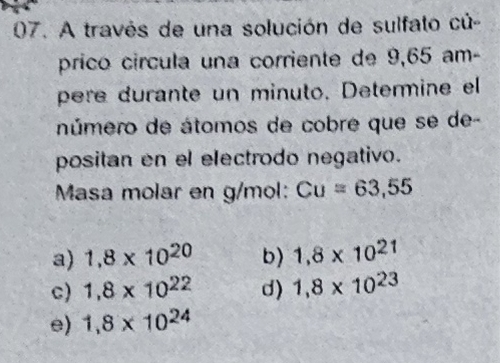 A través de una solución de sulfato cú-
prico círcula una corriente de 9,65 am
pere durante un minuto. Determine el
número de átomos de cobre que se de-
positan en el electrodo negativo.
Masa molar en g/mol: Cu=63,55
a) 1,8* 10^(20) b) 1,8* 10^(21)
c) 1.8* 10^(22) d) 1,8* 10^(23)
e) 1,8* 10^(24)