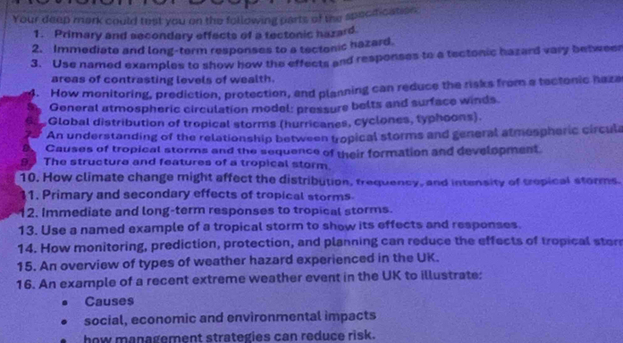 Your deep mark could test you on the following parts of the specification 
1. Primary and secondary effects of a tectonic hazard 
2. Immediate and long-term responses to a tectonic hazard 
3. Use named examples to show how the effects and responses to a tectonic hazard vary betweer 
areas of contrasting levels of wealth. 
4. How monitoring, prediction, protection, and planning can reduce the risks from a tectonic haza 
General atmospheric circulation model: pressure belts and surface winds. 
Global distribution of tropical storms (hurricanes, cyclones, typhoons). 
An understanding of the relationship between tropical storms and general atmespheric circula 
Causes of tropical storms and the sequence of their formation and development. 
99 The structure and features of a tropical storm. 
10. How climate change might affect the distribution, trequency, and intensity of tropical storms. 
11. Primary and secondary effects of tropical storms 
12. Immediate and long-term responses to tropical storms. 
13. Use a named example of a tropical storm to show its effects and responses. 
14. How monitoring, prediction, protection, and planning can reduce the effects of tropical stor 
15. An overview of types of weather hazard experienced in the UK. 
16. An example of a recent extreme weather event in the UK to illustrate: 
Causes 
social, economic and environmental impacts 
how management strategies can reduce risk.