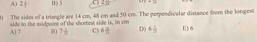 A) 2 1/2  B) 3 C) 2 11/24  D 2frac 24
) The sides of a triangle are 14 cm, 48 cm and 50 cm. The perpendicular distance from the longest
side to the midpoint of the shortest side is, in cm
A) 7 B) 7 3/25  C) 6 18/25  D) 6 7/25  E) 6