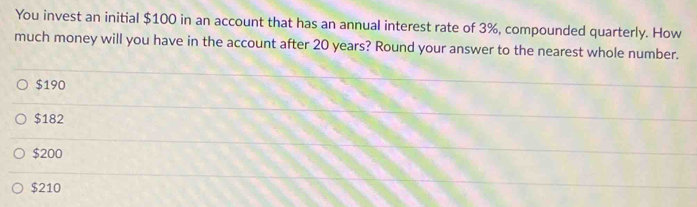 You invest an initial $100 in an account that has an annual interest rate of 3%, compounded quarterly. How
much money will you have in the account after 20 years? Round your answer to the nearest whole number.
$190
$182
$200
$210