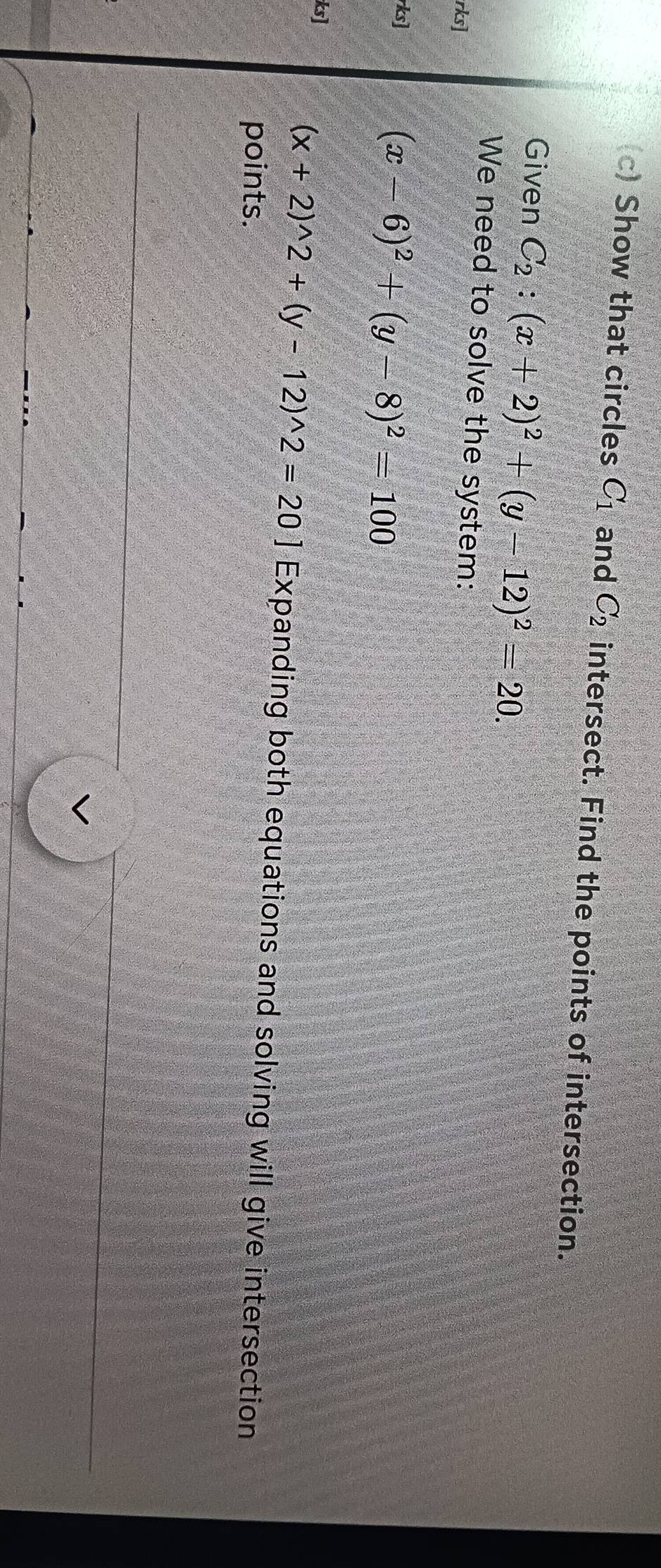 Show that circles C_1 and C_2 intersect. Find the points of intersection. 
Given C_2:(x+2)^2+(y-12)^2=20. 
We need to solve the system: 
rks] 
rks]
(x-6)^2+(y-8)^2=100
ks]
(x+2)^wedge 2+(y-12)^wedge 2=20] Expanding both equations and solving will give intersection 
points.