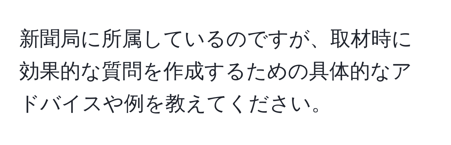 新聞局に所属しているのですが、取材時に効果的な質問を作成するための具体的なアドバイスや例を教えてください。