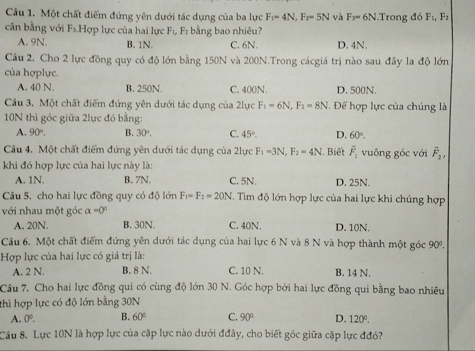 Một chất điểm đứng yên dưới tác dụng của ba lực F_1=4N,F_2=5N và F_3=6N Trong đó F_1,F_2
cân bằng với F_3 Hợp lực của hai lực F_1,F_2 bằng bao nhiêu?
A. 9N. B. 1N. C. 6N. D. 4N.
Câu 2. Cho 2 lực đồng quy có độ lớn bằng 150N và 200N.Trong cácgiá trị nào sau đây la độ lớn
của hợplực.
A. 40 N. B. 250N. C. 400N. D. 500N.
Câu 3. Một chất điểm đứng yên dưới tác dụng của 2lực F_1=6N,F_2=8N. Để hợp lực của chúng là
10N thì góc giữa 2lực đó bằng:
A. 90°. B. 30°. C. 45°. D. 60°.
Câu 4. Một chất điểm đứng yên dưới tác dụng của 2lực F_1=3N,F_2=4N Biết vector F_1 vuông góc với overline F_2,
khi đó hợp lực của hai lực này là:
A. 1N. B. 7N. C. 5N. D. 25N.
Câu 5. cho hai lực đồng quy có độ lớn F_1=F_2=20N. Tim độ lớn hợp lực của hai lực khi chúng hợp
với nhau một góc alpha =0°
A. 20N. B. 30N. C. 40N. D. 10N.
Câu 6. Một chất điểm đứng yên dưới tác dụng của hai lực 6 N và 8 N và hợp thành một góc 90^0.
Hợp lực của hai lực có giá trị là:
A. 2 N. B. 8 N. C. 10 N. B. 14 N.
Câu 7. Cho hai lực đồng qui có cùng độ lớn 30 N. Góc hợp bởi hai lực đồng qui bằng bao nhiêu
thì hợp lực có độ lớn bằng 30N
A. 0^0. B. 60° C. 90^(circ .) D. 120^0.
Câu 8. Lực 10N là hợp lực của cặp lực nào dưới đđây, cho biết góc giữa cặp lực đđó?