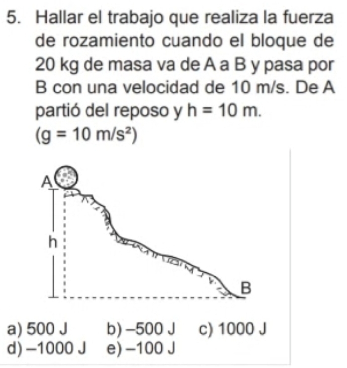 Hallar el trabajo que realiza la fuerza
de rozamiento cuando el bloque de
20 kg de masa va de A a B y pasa por
B con una velocidad de 10 m/s. De A
partió del reposo y h=10m.
(g=10m/s^2)
a) 500 J b) -500 J c) 1000 J
d) -1000 J e) -100 J