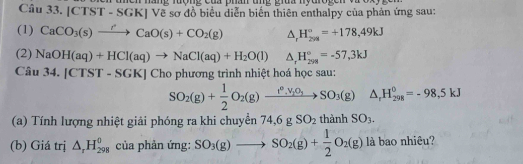 náng rượng của phân u n g giua nydrog e n 
Câu 33. [CTST - SGK] Vẽ sơ đồ biểu diễn biến thiên enthalpy của phản ứng sau: 
(1) CaCO_3(s)xrightarrow rCaO(s)+CO_2(g)
△ _rH_(298)°=+178,49kJ
(2) NaOH(aq)+HCl(aq)to NaCl(aq)+H_2O(l) △ _rH_(298)°=-57,3kJ
Câu 34.[CTST-SGK] Cho phương trình nhiệt hoá học sau:
SO_2(g)+ 1/2 O_2(g)xrightarrow t^0,V_2O_5SO_3(g)△ _rH_(298)^0=-98,5kJ
(a) Tính lượng nhiệt giải phóng ra khi chuyền 74, 6gSO_2 thành SO_3. 
(b) Giá trị △ _rH_(298)^0 của phản ứng: SO_3(g)to SO_2(g)+ 1/2 O_2(g) là bao nhiêu?