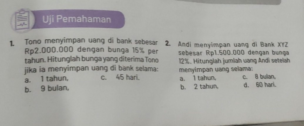 Tono menyimpan uang di bank sebesar 2. Andi menyimpan uang di Bank XYZ
Rp2.000.000 dengan bunga 15% per sebesar Rp1.500.000 dengan bunga
tahun. Hitunglah bunga yang diterima Tono 12%. Hitunglah jumlah uang Andi setelah
jika ia menyimpan uang di bank selama: menyimpan uang selama:
a. 1 tahun, c. 45 hari. a. 1 tahun, c. 8 bulan,
b. 9 bulan, b. 2 tahun, d. 60 hari.