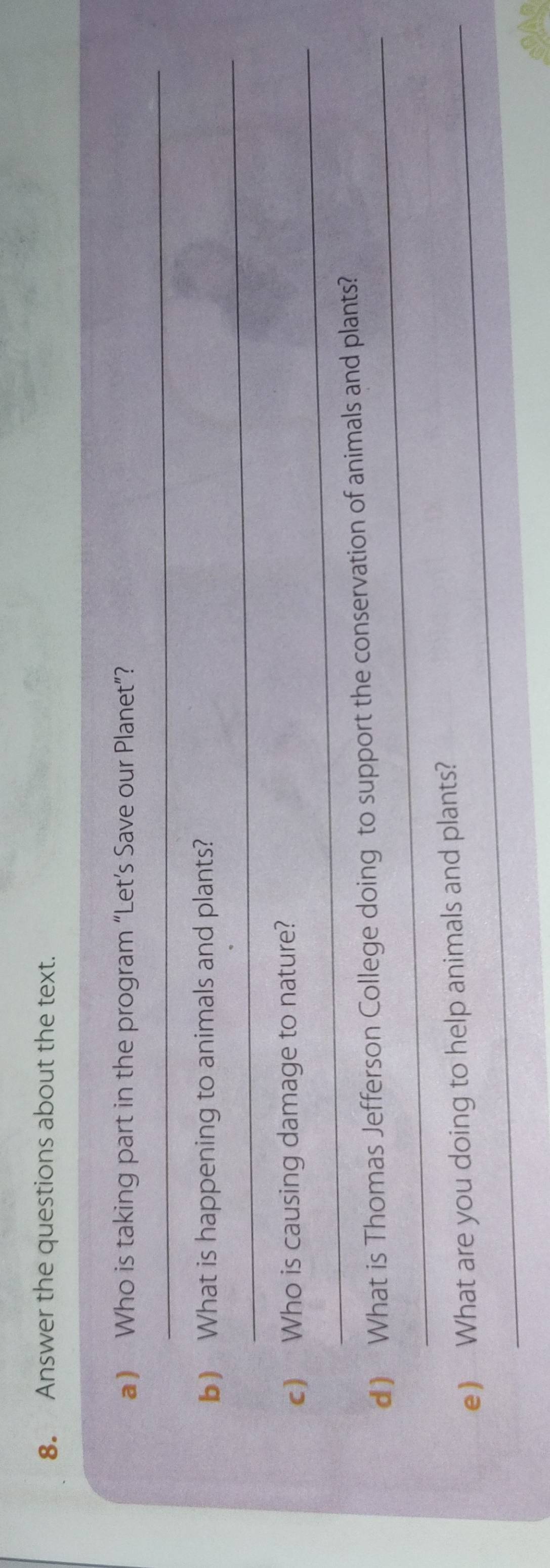 Answer the questions about the text. 
_ 
a) Who is taking part in the program “Let’s Save our Planet”? 
_ 
b) What is happening to animals and plants? 
_ 
c) Who is causing damage to nature? 
_ 
d ) What is Thomas Jefferson College doing to support the conservation of animals and plants? 
e) What are you doing to help animals and plants?
