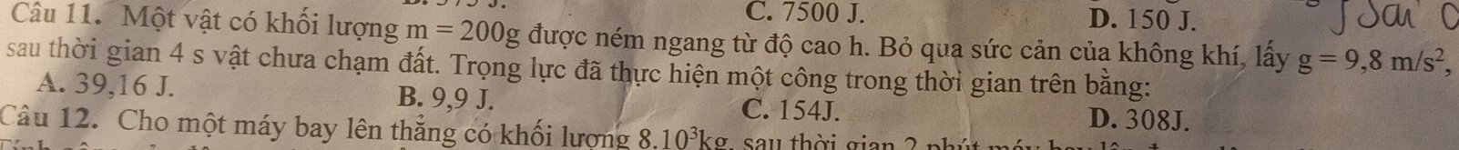 C. 7500 J. D. 150 J.
Câu 11. Một vật có khối lượng m=200g được ném ngang từ độ cao h. Bỏ qua sức cản của không khí, lấy g=9, 8m/s^2, 
sau thời gian 4 s vật chưa chạm đất. Trọng lực đã thực hiện một công trong thời gian trên bằng:
A. 39,16 J. B. 9,9 J. C. 154J. D. 308J.
Câu 12. Cho một máy bay lên thẳng có khối lượng 8.10^3kg sau thời gian ?