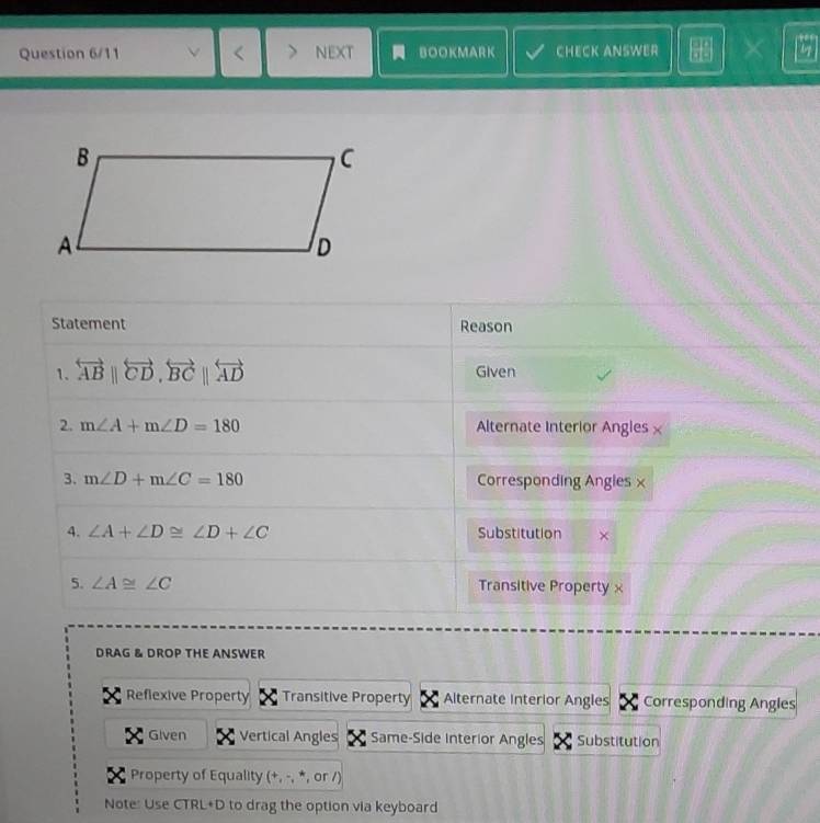 Question 6/11 NEXT BOOKMARK CHECK ANSWER 30°
Statement Reason
1. overleftrightarrow AB||overleftrightarrow CD, overleftrightarrow BC||overleftrightarrow AD Given
2. m∠ A+m∠ D=180 Alternate Interior Angles ×
3. m∠ D+m∠ C=180 Corresponding Angies ×
4. ∠ A+∠ D≌ ∠ D+∠ C Substitution ×
5. ∠ A≌ ∠ C Transitive Property ×
DRAG & DROP THE ANSWER
Reflexive Property Transitive Property Alternate Interior Angles Corresponding Angles
Given Vertical Angles Same-Side interior Angles Substitution
Property of Equality (+, -, *, or /)
Note: Use CTRL+D to drag the option via keyboard