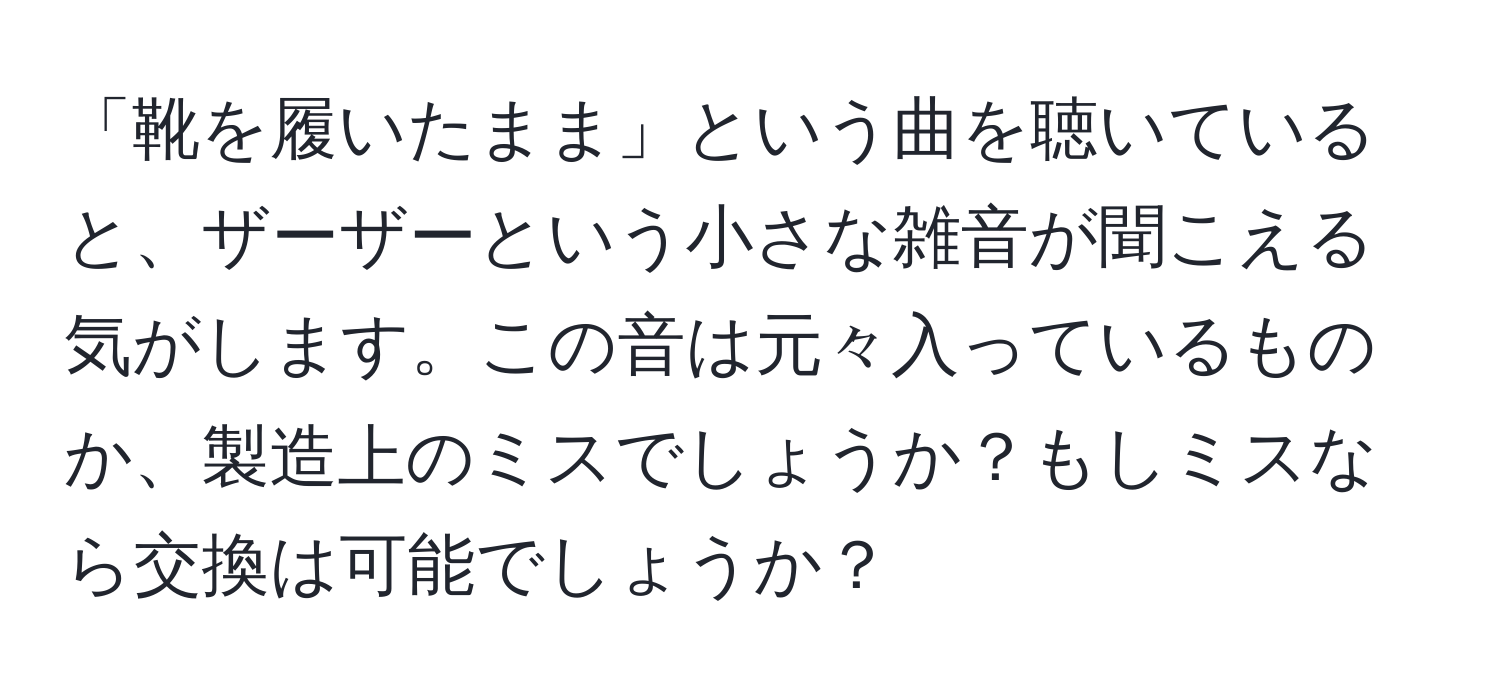 「靴を履いたまま」という曲を聴いていると、ザーザーという小さな雑音が聞こえる気がします。この音は元々入っているものか、製造上のミスでしょうか？もしミスなら交換は可能でしょうか？