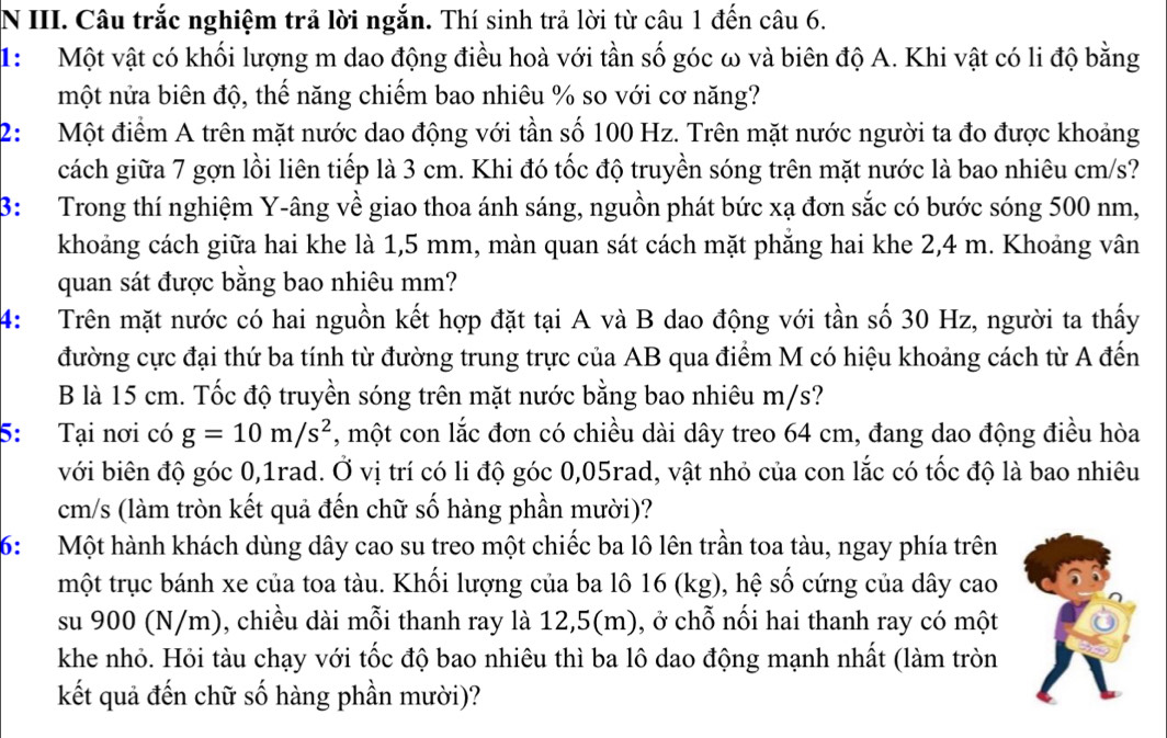 Câu trắc nghiệm trả lời ngắn. Thí sinh trả lời từ câu 1 đến câu 6.
1: Một vật có khối lượng m dao động điều hoà với tần số góc ω và biên độ A. Khi vật có li độ bằng
một nửa biên độ, thế năng chiếm bao nhiêu % so với cơ năng?
2:  Một điểm A trên mặt nước dao động với tần số 100 Hz. Trên mặt nước người ta đo được khoảng
cách giữa 7 gợn lồi liên tiếp là 3 cm. Khi đó tốc độ truyền sóng trên mặt nước là bao nhiêu cm/s?
B: Trong thí nghiệm Y-âng về giao thoa ánh sáng, nguồn phát bức xạ đơn sắc có bước sóng 500 nm,
khoảng cách giữa hai khe là 1,5 mm, màn quan sát cách mặt phăng hai khe 2,4 m. Khoảng vân
quan sát được bằng bao nhiêu mm?
4: Trên mặt nước có hai nguồn kết hợp đặt tại A và B dao động với tần số 30 Hz, người ta thấy
đường cực đại thứ ba tính từ đường trung trực của AB qua điểm M có hiệu khoảng cách từ A đến
B là 15 cm. Tốc độ truyền sóng trên mặt nước bằng bao nhiêu m/s?
5: Tại nơi có g=10m/s^2 , một con lắc đơn có chiều dài dây treo 64 cm, đang dao động điều hòa
với biên độ góc 0,1rad. Ở vị trí có li độ góc 0,05rad, vật nhỏ của con lắc có tốc độ là bao nhiêu
cm/s (làm tròn kết quả đến chữ số hàng phần mười)?
6: Một hành khách dùng dây cao su treo một chiếc ba lô lên trần toa tàu, ngay phía trên
một trục bánh xe của toa tàu. Khối lượng của ba lô 16 (kg), hệ số cứng của dây cao
su 900 (N/m), chiều dài mỗi thanh ray là 12,5(m), ở chỗ nối hai thanh ray có một
khe nhỏ. Hỏi tàu chạy với tốc độ bao nhiêu thì ba lô dao động mạnh nhất (làm tròn
kết quả đến chữ số hàng phần mười)?