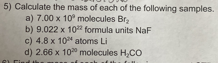 Calculate the mass of each of the following samples. 
a) 7.00* 10^9 molecules Br_2
b) 9.022* 10^(22) formula units NaF 
c) 4.8* 10^(24) atoms Li 
d) 2.66* 10^(20) molecules H_2CO