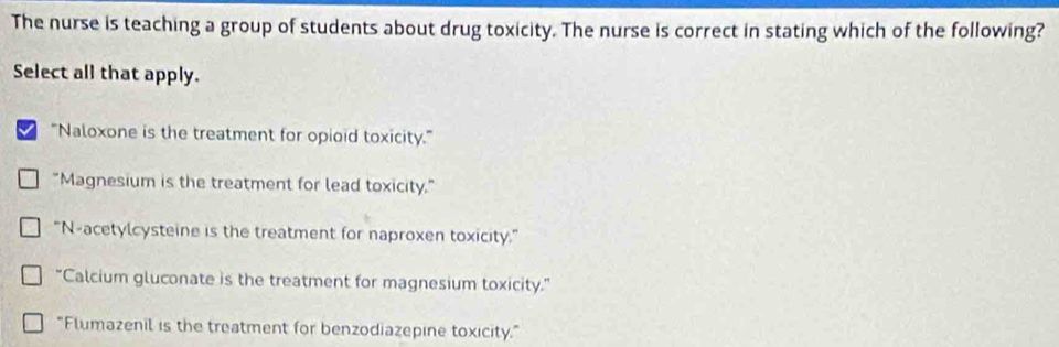 The nurse is teaching a group of students about drug toxicity. The nurse is correct in stating which of the following?
Select all that apply.
I "Naloxone is the treatment for opioid toxicity."
"Magnesium is the treatment for lead toxicity."
“N-acetylcysteine is the treatment for naproxen toxicity.”
“Calcium gluconate is the treatment for magnesium toxicity.”
"Flumazenil is the treatment for benzodiazepine toxicity."