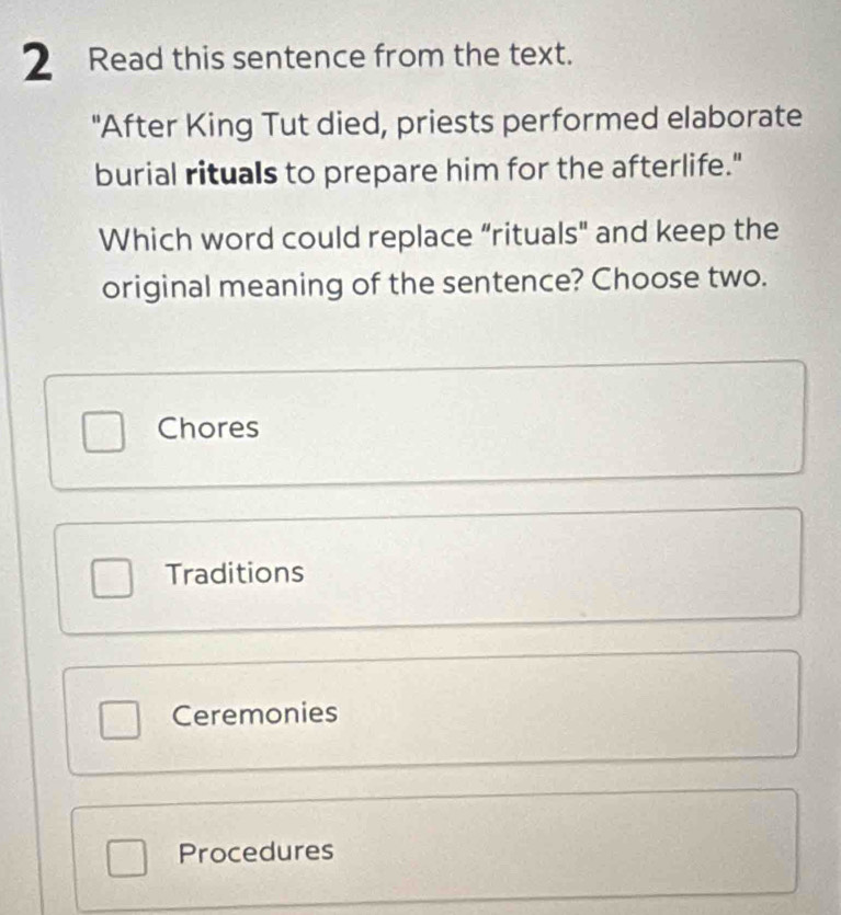 Read this sentence from the text.
"After King Tut died, priests performed elaborate
burial rituals to prepare him for the afterlife."
Which word could replace “rituals" and keep the
original meaning of the sentence? Choose two.
Chores
Traditions
Ceremonies
Procedures