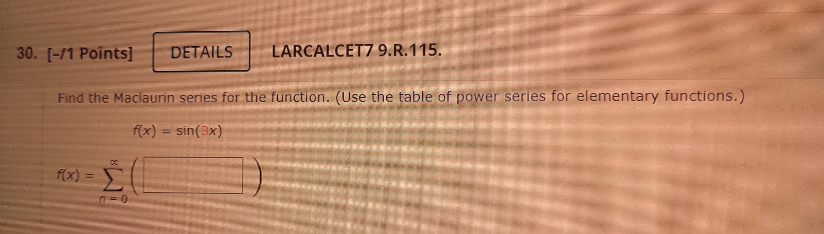 DETAILS LARCALCET7 9.R.115. 
Find the Maclaurin series for the function. (Use the table of power series for elementary functions.)
f(x)=sin (3x)
f(x)=sumlimits _(n=0)^(∈fty)(□ )