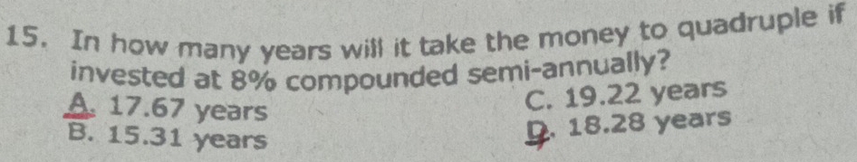 In how many years will it take the money to quadruple if
invested at 8% compounded semi-annually?
A. 17.67 years
C. 19.22 years
B. 15.31 years
D. 18.28 years