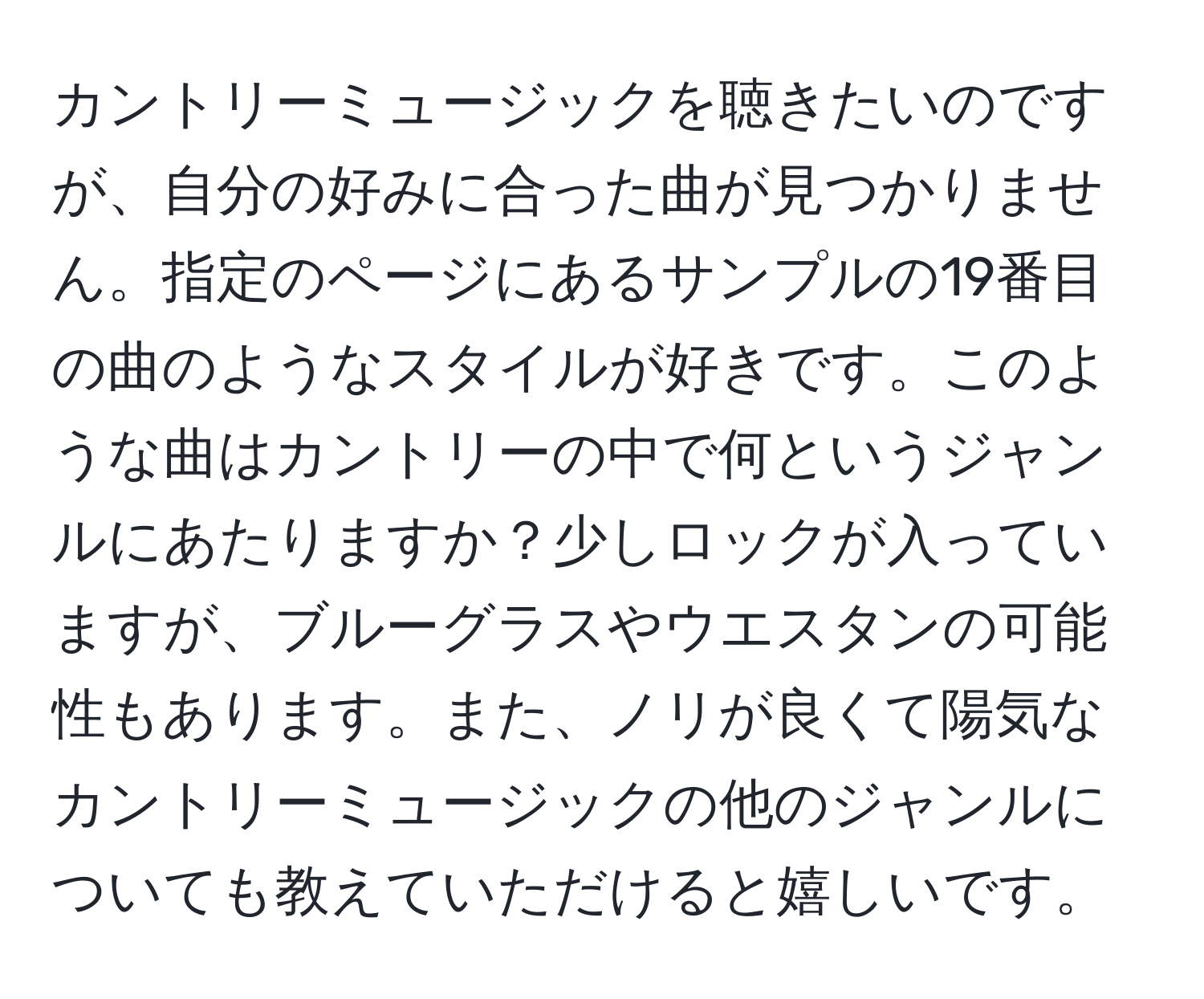 カントリーミュージックを聴きたいのですが、自分の好みに合った曲が見つかりません。指定のページにあるサンプルの19番目の曲のようなスタイルが好きです。このような曲はカントリーの中で何というジャンルにあたりますか？少しロックが入っていますが、ブルーグラスやウエスタンの可能性もあります。また、ノリが良くて陽気なカントリーミュージックの他のジャンルについても教えていただけると嬉しいです。