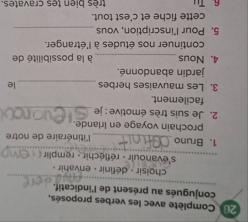 201 Complète avec les verbes proposés, 
conjugués au présent de l'indicatif. 
choisir - définir - envahir « 
s'évanouir - réfléchir - remplir 
1. Bruno _l'itinéraire de notre 
prochain voyage en Irlande. 
2. Je suis très émotive : je_ 
facilement. 
3. Les mauvaises herbes _le 
jardin abandonné. 
4. Nous _ à la possibilité de 
continuer nos études à l'étranger. 
5. Pour l’inscription, vous_ 
cette fiche et c'est tout. 
6. Tu très bien tes cravates.