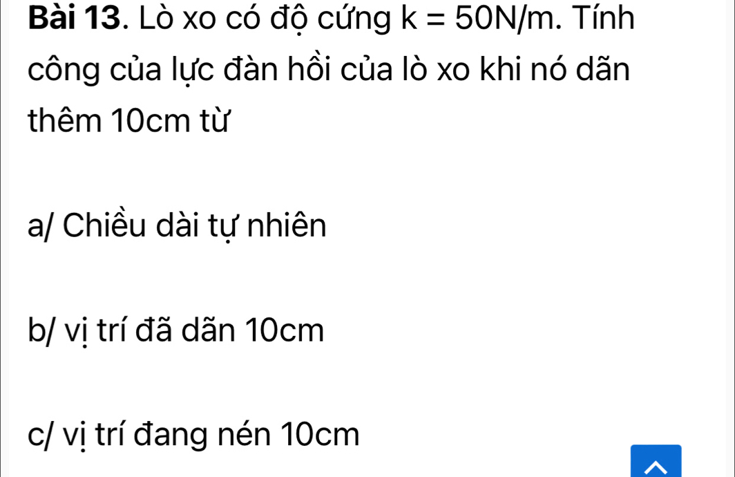 Lò xo có độ cứng k=50N/m. Tính
công của lực đàn hồi của lò xo khi nó dãn
thêm 10cm từ
a/ Chiều dài tự nhiên
b/ vị trí đã dãn 10cm
c/ vị trí đang nén 10cm