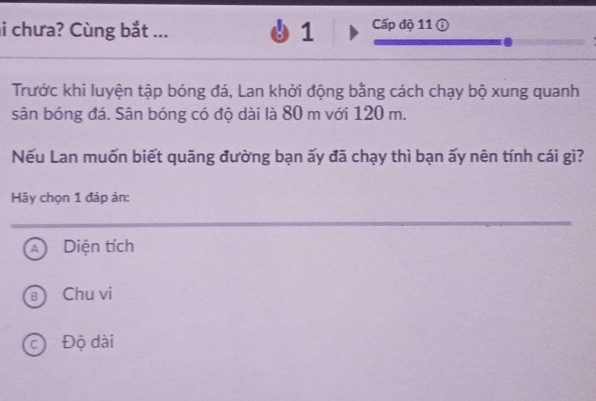 chưa? Cùng bắt ... 1 Cấp độ 11 ①
Trước khi luyện tập bóng đá, Lan khởi động bằng cách chạy bộ xung quanh
sân bóng đá. Sân bóng có độ dài là 80 m với 120 m.
Nếu Lan muốn biết quãng đường bạn ấy đã chạy thì bạn ấy nên tính cái gì?
Hãy chọn 1 đáp án:
A Diện tích
Chu vi
c) Độ dài