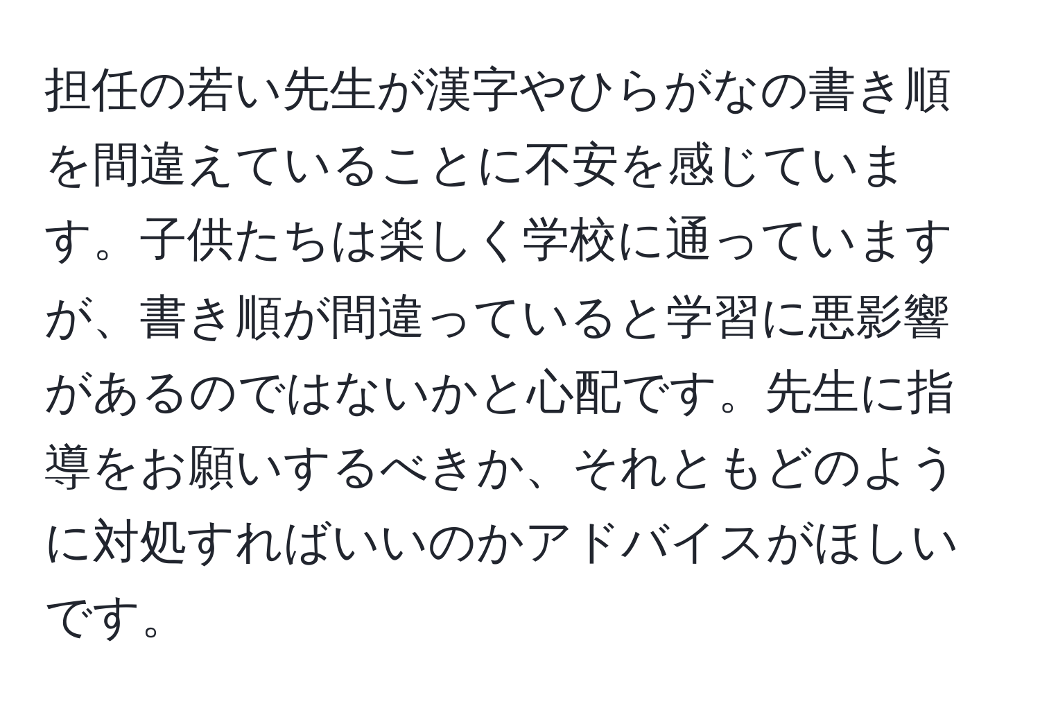 担任の若い先生が漢字やひらがなの書き順を間違えていることに不安を感じています。子供たちは楽しく学校に通っていますが、書き順が間違っていると学習に悪影響があるのではないかと心配です。先生に指導をお願いするべきか、それともどのように対処すればいいのかアドバイスがほしいです。