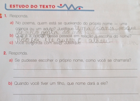 ESTUDO DO TEXTO 
1. Responda. 
a) No poema, quem está se queixando do próprio nome — uma 
criança ou um adulto? Justifique. 
b) Qual é a opinião dessa pessoa em relação à escolha do nome? 
c) Você concorda com isso? Justifique. 
2. Responda. 
a) Se pudesse escolher o próprio nome, como você se chamaria? 
_ 
_ 
b) Quando você tiver um filho, que nome dará a ele? 
_