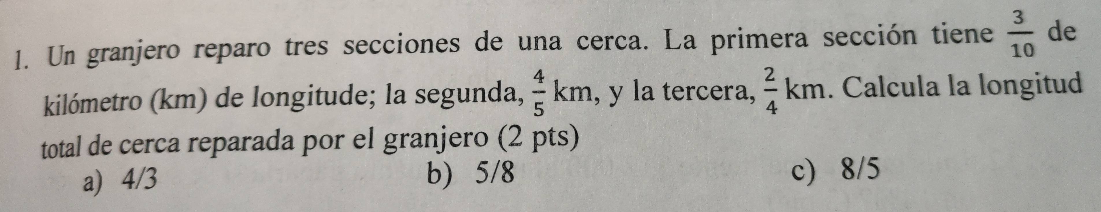 Un granjero reparo tres secciones de una cerca. La primera sección tiene  3/10  de
kilómetro (km) de longitude; la segunda,  4/5 km , y la tercera,  2/4 km. Calcula la longitud
total de cerca reparada por el granjero (2 pts)
a) 4/3 b) 5/8 c) 8/5