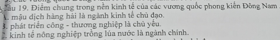 Cầu 19. Điểm chung trong nền kinh tế của các vương quốc phong kiến Đông Nam
A. mậu dịch hàng hải là ngành kinh tế chủ đạo.
3. phát triển công - thương nghiệp là chủ yếu.
C. kinh tế nông nghiệp trồng lúa nước là ngành chính.