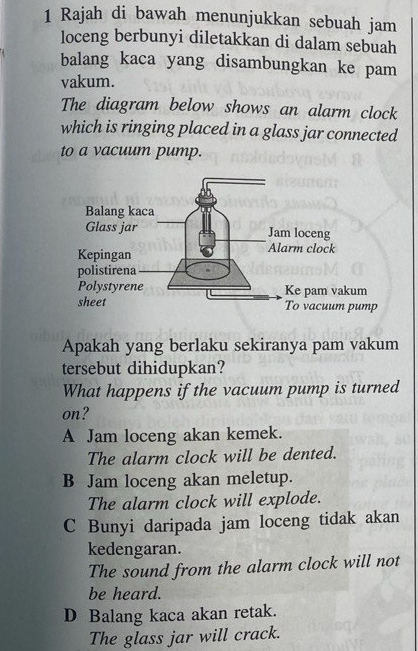 Rajah di bawah menunjukkan sebuah jam
loceng berbunyi diletakkan di dalam sebuah
balang kaca yang disambungkan ke pam
vakum.
The diagram below shows an alarm clock
which is ringing placed in a glass jar connected
to a vacuum pump.
Apakah yang berlaku sekiranya pam vakum
tersebut dihidupkan?
What happens if the vacuum pump is turned
on?
A Jam loceng akan kemek.
The alarm clock will be dented.
B Jam loceng akan meletup.
The alarm clock will explode.
C Bunyi daripada jam loceng tidak akan
kedengaran.
The sound from the alarm clock will not
be heard.
D Balang kaca akan retak.
The glass jar will crack.