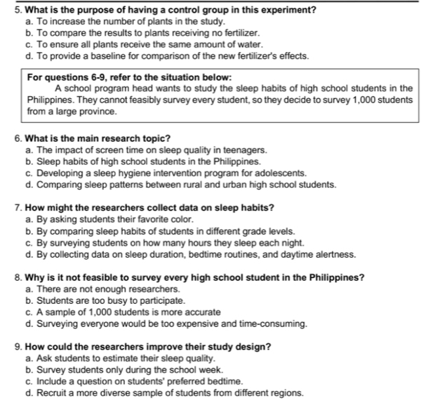 What is the purpose of having a control group in this experiment?
a. To increase the number of plants in the study.
b. To compare the results to plants receiving no fertilizer.
c. To ensure all plants receive the same amount of water.
d. To provide a baseline for comparison of the new fertilizer's effects.
For questions 6-9, refer to the situation below:
A school program head wants to study the sleep habits of high school students in the
Philippines. They cannot feasibly survey every student, so they decide to survey 1,000 students
from a large province.
6. What is the main research topic?
a. The impact of screen time on sleep quality in teenagers.
b. Sleep habits of high school students in the Philippines.
c. Developing a sleep hygiene intervention program for adolescents.
d. Comparing sleep patterns between rural and urban high school students.
7. How might the researchers collect data on sleep habits?
a. By asking students their favorite color.
b. By comparing sleep habits of students in different grade levels.
c. By surveying students on how many hours they sleep each night.
d. By collecting data on sleep duration, bedtime routines, and daytime alertness.
8. Why is it not feasible to survey every high school student in the Philippines?
a. There are not enough researchers.
b. Students are too busy to participate.
c. A sample of 1,000 students is more accurate
d. Surveying everyone would be too expensive and time-consuming.
9. How could the researchers improve their study design?
a. Ask students to estimate their sleep quality.
b. Survey students only during the school week.
c. Include a question on students' preferred bedtime.
d. Recruit a more diverse sample of students from different regions.