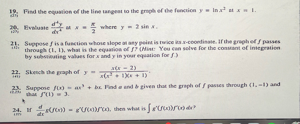 Find the equation of the line tangent to the graph of the function y=ln x^2 at x=1. 
(27) 
20. Evaluate  d^4y/dx^4  at x= π /2  where y=2sin x. 
(27) 
21. Suppose f is a function whose slope at any point is twice its x-coordinate. If the graph of f passes 
through (1,1) , what is the equation of f? (Hint: You can solve for the constant of integration 
by substituting values for x and y in your equation for ƒ.) 
22. Sketch the graph of y= (x(x-2))/x(x^2+1)(x+1) . 
(41) 
23. Suppose f(x)=ax^3+bx. Find a and b given that the graph of fpasses through (1,-1) and 
(2.25) that f'(1)=3. 
24. If  d/dx g(f(x))=g'(f(x))f'(x) , then what is ∈t g'(f(x))f'(x)dx ? 
( J2)