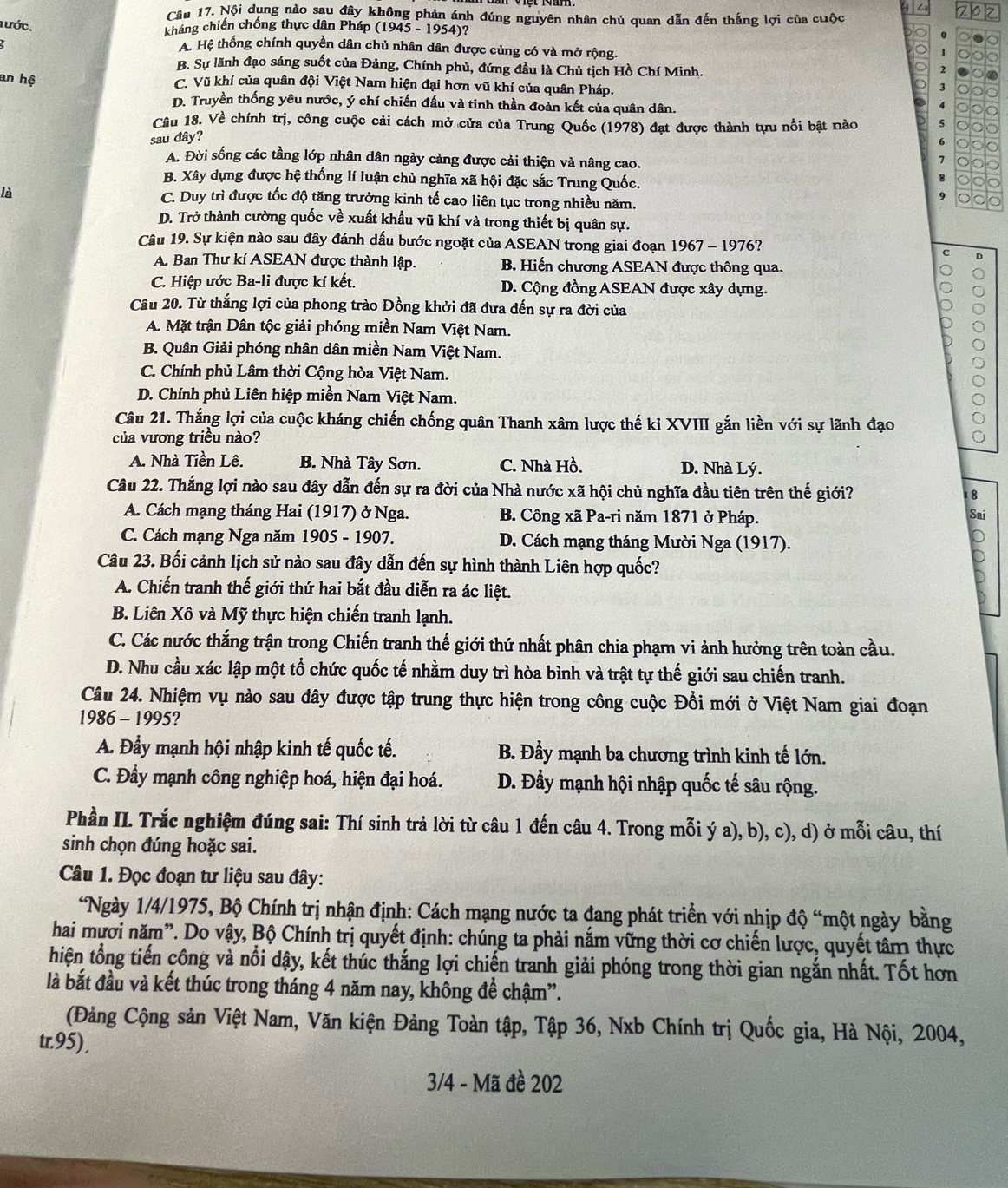 4 2
Câu 17. Nội dụng nào sau đây không phản ánh đúng nguyên nhân chủ quan dẫn đến thắng lợi của cuộc
a ước.
kháng chiến chống thực dân Pháp (1945 - 1954)?
A. Hệ thống chính quyền dân chủ nhân dân được củng có và mở rộng.
1
B. Sự lãnh đạo sáng suốt của Đảng, Chính phủ, đứng đầu là Chủ tịch Hồ Chí Minh.
2
an hệ C. Vũ khí của quân đội Việt Nam hiện đại hơn vũ khí của quân Pháp.
3
a
D. Truyền thống yêu nước, ý chí chiến đấu và tinh thần đoàn kết của quân dân.
Câu 18. Về chính trị, công cuộc cải cách mở cửa của Trung Quốc (1978) đạt được thành tựu nổi bật nào
sau đây?
σ
A. Đời sống các tầng lớp nhân dân ngày cảng được cải thiện và nâng cao.
7
B. Xây dựng được hệ thống lí luận chủ nghĩa xã hội đặc sắc Trung Quốc.
là C. Duy trì được tốc độ tăng trưởng kinh tế cao liên tục trong nhiều năm.
D. Trở thành cường quốc về xuất khẩu vũ khí và trong thiết bị quân sự.
Câu 19. Sự kiện nào sau đây đánh dấu bước ngoặt của ASEAN trong giai đoạn 1967 - 1976?
C D
A. Ban Thư kí ASEAN được thành lập. B. Hiến chương ASEAN được thông qua.
C. Hiệp ước Ba-li được kí kết. D. Cộng đồng ASEAN được xây dựng.
Câu 20. Từ thắng lợi của phong trào Đồng khởi đã đưa đến sự ra đời của
A. Mặt trận Dân tộc giải phóng miền Nam Việt Nam.
B. Quân Giải phóng nhân dân miền Nam Việt Nam.
C. Chính phủ Lâm thời Cộng hòa Việt Nam.
D. Chính phủ Liên hiệp miền Nam Việt Nam.
Câu 21. Thắng lợi của cuộc kháng chiến chống quân Thanh xâm lược thế ki XVIII gắn liền với sự lãnh đạo
của vương triều nào?
A. Nhà Tiền Lê. B. Nhà Tây Sơn. C. Nhà Hồ. D. Nhà Lý.
Câu 22. Thắng lợi nào sau đây dẫn đến sự ra đời của Nhà nước xã hội chủ nghĩa đầu tiên trên thế giới? 18
A. Cách mạng tháng Hai (1917) ở Nga. B. Công xã Pa-ri năm 1871 ở Pháp.
Sai
C. Cách mạng Nga năm 1905 - 1907. D. Cách mạng tháng Mười Nga (1917).
Câu 23. Bối cảnh lịch sử nào sau đây dẫn đến sự hình thành Liên hợp quốc?
A. Chiến tranh thế giới thứ hai bắt đầu diễn ra ác liệt.
B. Liên Xô và Mỹ thực hiện chiến tranh lạnh.
C. Các nước thắng trận trong Chiến tranh thế giới thứ nhất phân chia phạm vi ảnh hưởng trên toàn cầu.
D. Nhu cầu xác lập một tổ chức quốc tế nhằm duy trì hòa bình và trật tự thế giới sau chiến tranh.
Câu 24. Nhiệm vụ nào sau đây được tập trung thực hiện trong công cuộc Đổi mới ở Việt Nam giai đoạn
1986 - 1995?
A. Đầy mạnh hội nhập kinh tế quốc tế. B. Đầy mạnh ba chương trình kinh tế lớn.
C. Đầy mạnh công nghiệp hoá, hiện đại hoá.  D. Đẩy mạnh hội nhập quốc tế sâu rộng.
Phần II. Trắc nghiệm đúng sai: Thí sinh trả lời từ câu 1 đến câu 4. Trong mỗi ý a), b), c), d) ở mỗi câu, thí
sinh chọn đúng hoặc sai.
Câu 1. Đọc đoạn tư liệu sau đây:
*Ngày 1/4/1975, Bộ Chính trị nhận định: Cách mạng nước ta đang phát triển với nhịp độ “một ngày bằng
hai mươi năm”. Do vậy, Bộ Chính trị quyết định: chúng ta phải năm vững thời cơ chiến lược, quyết tâm thực
hiện tổng tiến công và nổi dậy, kết thúc thắng lợi chiến tranh giải phóng trong thời gian ngắn nhất. Tốt hơn
là bắt đầu và kết thúc trong tháng 4 năm nay, không để chậm”.
(Đảng Cộng sản Việt Nam, Văn kiện Đảng Toàn tập, Tập 36, Nxb Chính trị Quốc gia, Hà Nội, 2004,
tr.95),
3/4 - Mã đề 202