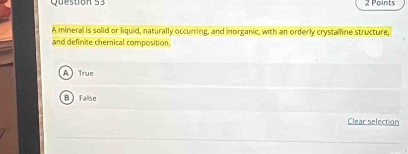 A mineral is solid or liquid, naturally occurring, and inorganic, with an orderly crystalline structure,
and definite chemical composition.
A True
B False
Clear selection